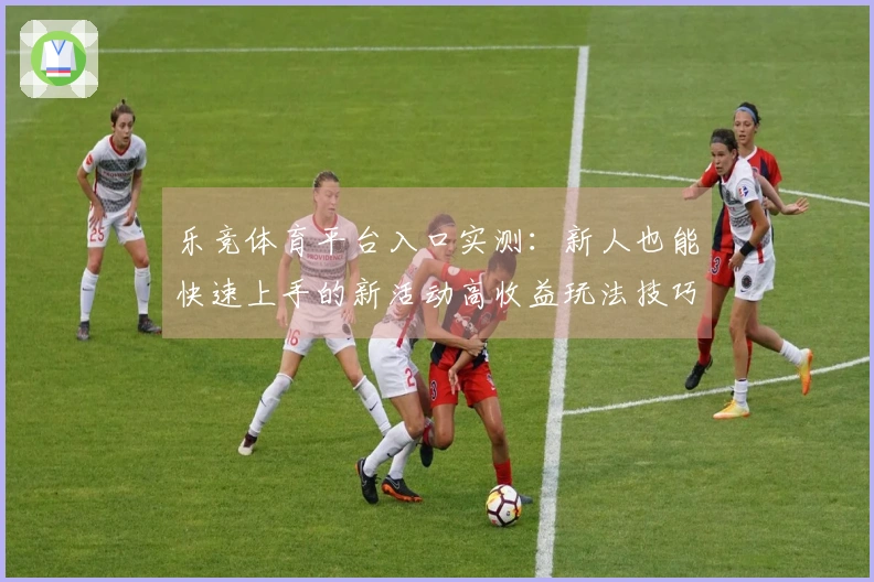 乐竞体育平台入口实测:新人也能快速上手的新活动高收益玩法技巧揭秘