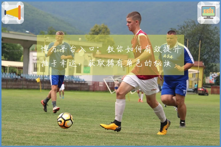 博万平台入口：教你如何有效提升抽卡幸运，获取稀有角色的秘诀