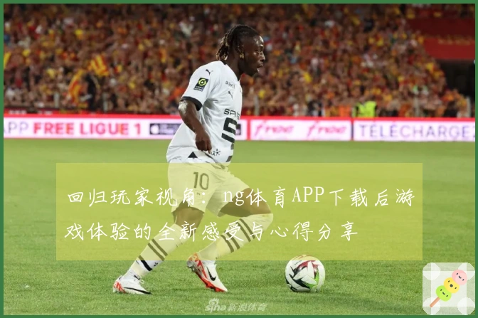 回归玩家视角：ng体育APP下载后游戏体验的全新感受与心得分享